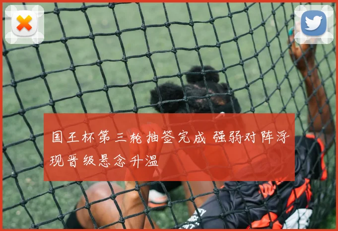 国王杯第三轮抽签完成 强弱对阵浮现晋级悬念升温