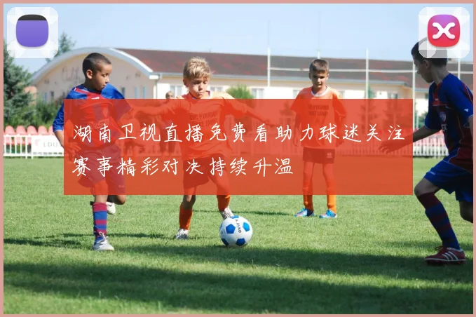 湖南卫视直播免费看助力球迷关注赛事精彩对决持续升温