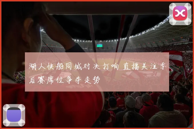 湖人快船同城对决打响 直播关注季后赛席位争夺走势