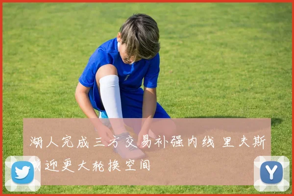 湖人完成三方交易补强内线 里夫斯或迎更大轮换空间