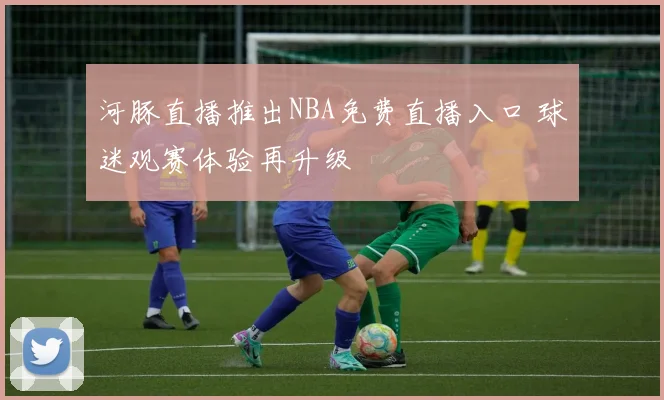 河豚直播推出NBA免费直播入口 球迷观赛体验再升级