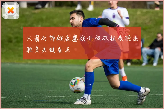 火箭对阵雄鹿鏖战升级双核表现成胜负关键看点