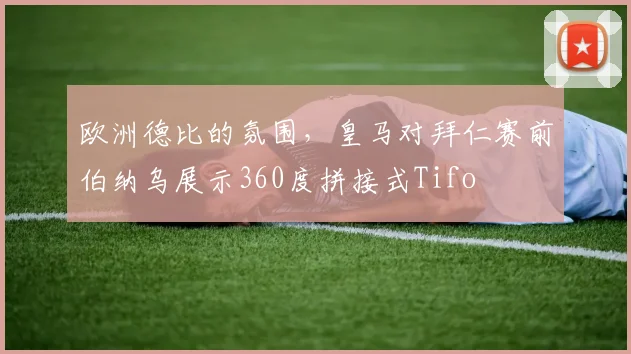 欧洲德比的氛围，皇马对拜仁赛前伯纳乌展示360度拼接式Tifo